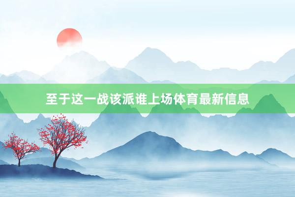 至于这一战该派谁上场体育最新信息