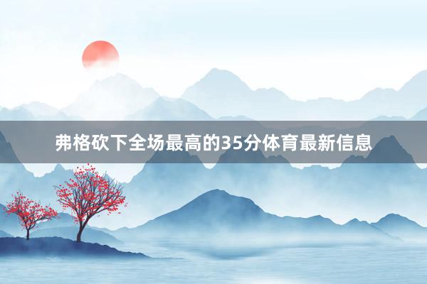 弗格砍下全场最高的35分体育最新信息