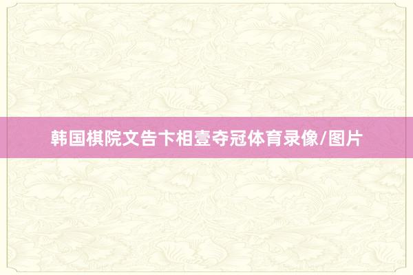 韩国棋院文告卞相壹夺冠体育录像/图片