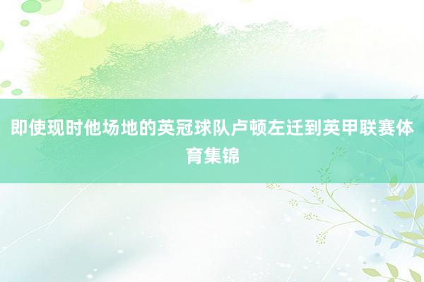 即使现时他场地的英冠球队卢顿左迁到英甲联赛体育集锦