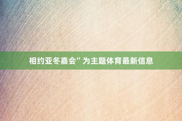 相约亚冬嘉会”为主题体育最新信息