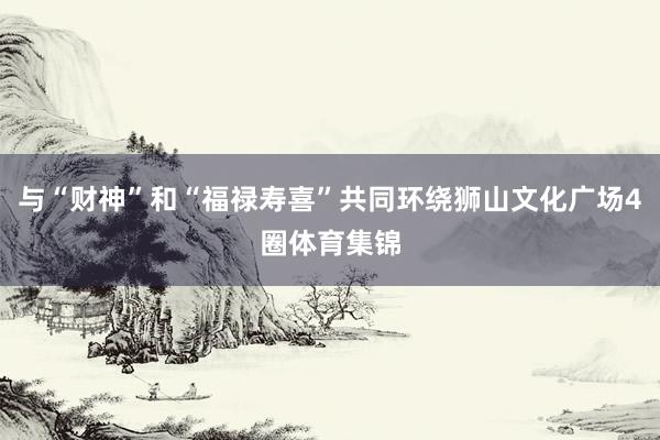 与“财神”和“福禄寿喜”共同环绕狮山文化广场4圈体育集锦