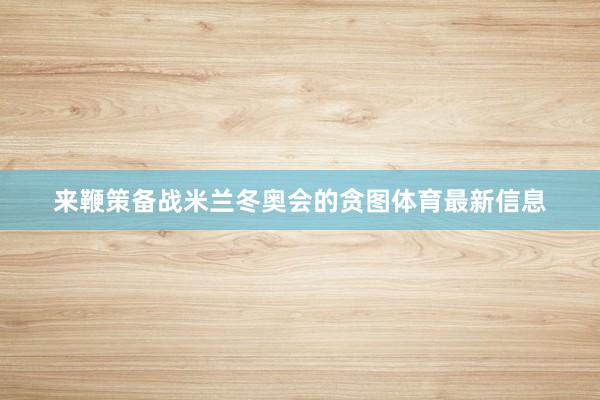 来鞭策备战米兰冬奥会的贪图体育最新信息