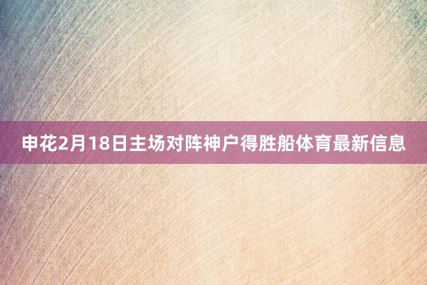 申花2月18日主场对阵神户得胜船体育最新信息