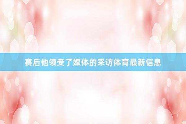 赛后他领受了媒体的采访体育最新信息