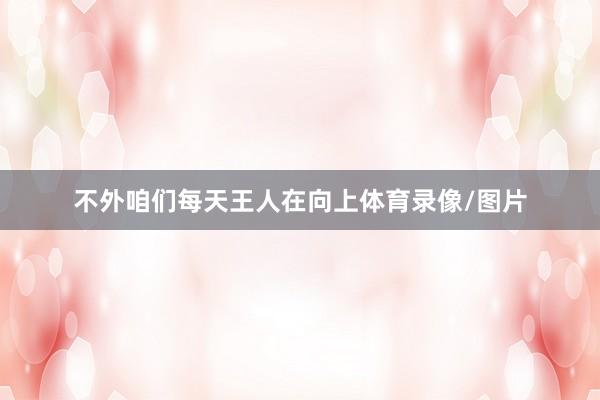 不外咱们每天王人在向上体育录像/图片