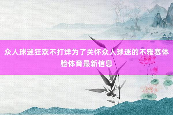 众人球迷狂欢不打烊为了关怀众人球迷的不雅赛体验体育最新信息