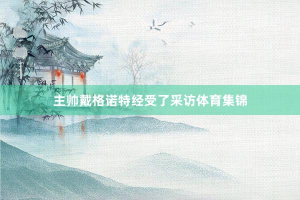 主帅戴格诺特经受了采访体育集锦