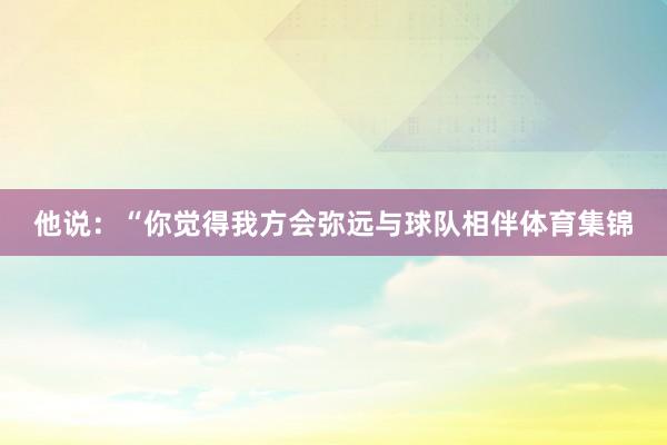 他说：“你觉得我方会弥远与球队相伴体育集锦