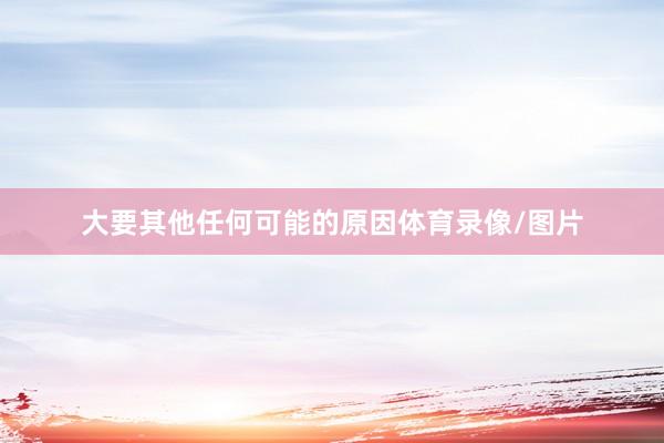 大要其他任何可能的原因体育录像/图片