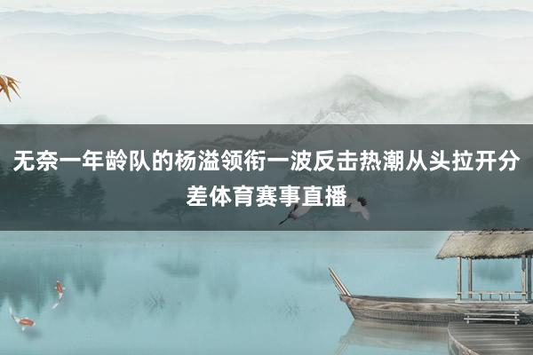 无奈一年龄队的杨溢领衔一波反击热潮从头拉开分差体育赛事直播