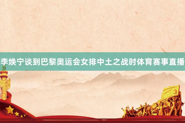 李焕宁谈到巴黎奥运会女排中土之战时体育赛事直播