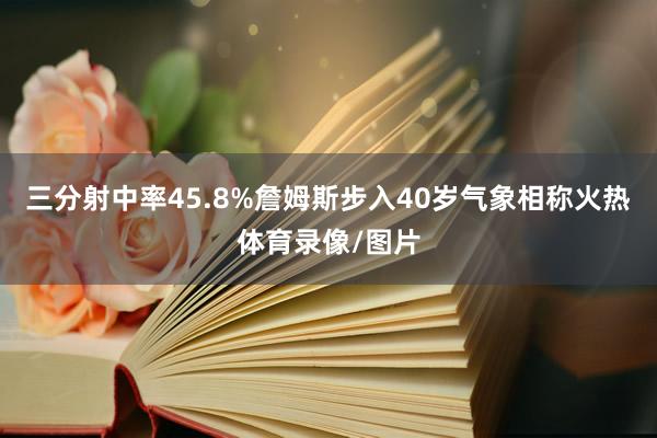 三分射中率45.8%詹姆斯步入40岁气象相称火热体育录像/图片