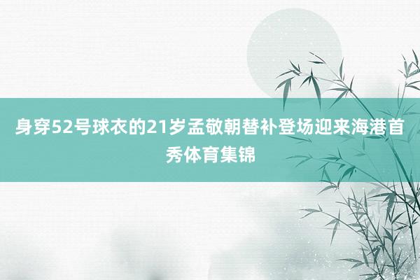 身穿52号球衣的21岁孟敬朝替补登场迎来海港首秀体育集锦