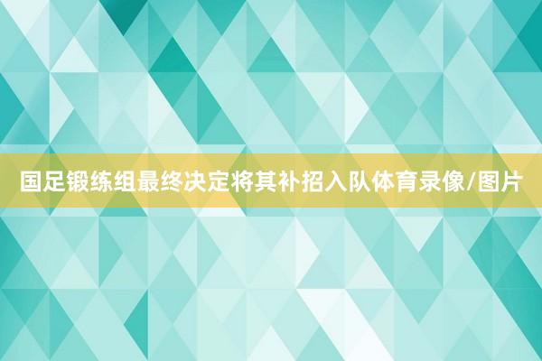 国足锻练组最终决定将其补招入队体育录像/图片