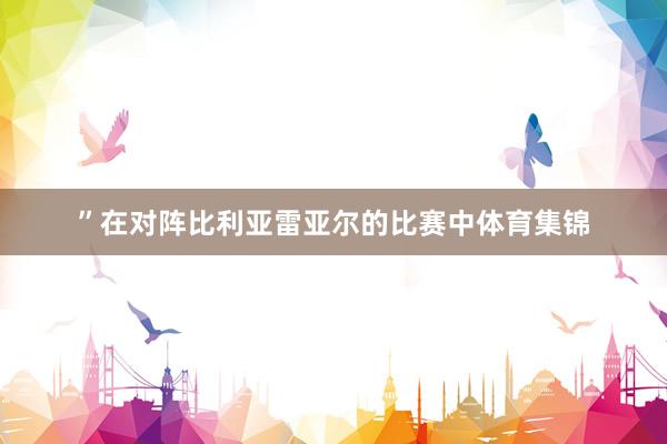 ”在对阵比利亚雷亚尔的比赛中体育集锦