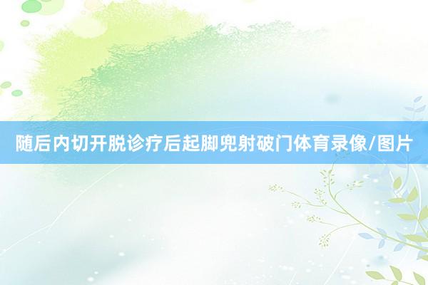 随后内切开脱诊疗后起脚兜射破门体育录像/图片