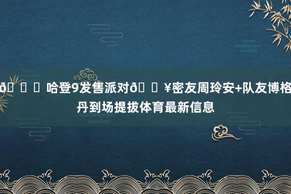 👟哈登9发售派对🔥密友周玲安+队友博格丹到场提拔体育最新信息