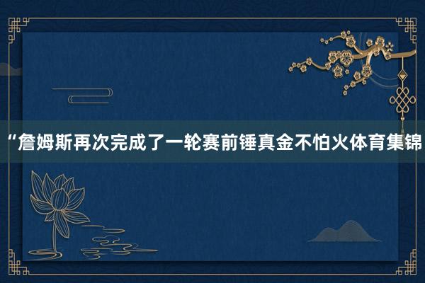 “詹姆斯再次完成了一轮赛前锤真金不怕火体育集锦