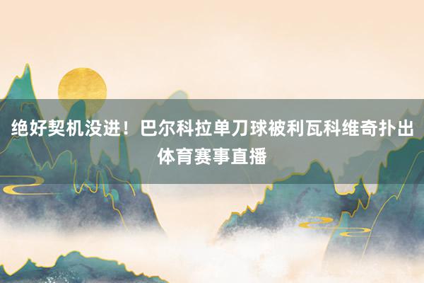 绝好契机没进！巴尔科拉单刀球被利瓦科维奇扑出体育赛事直播