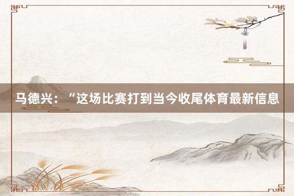 马德兴：“这场比赛打到当今收尾体育最新信息