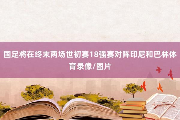 国足将在终末两场世初赛18强赛对阵印尼和巴林体育录像/图片