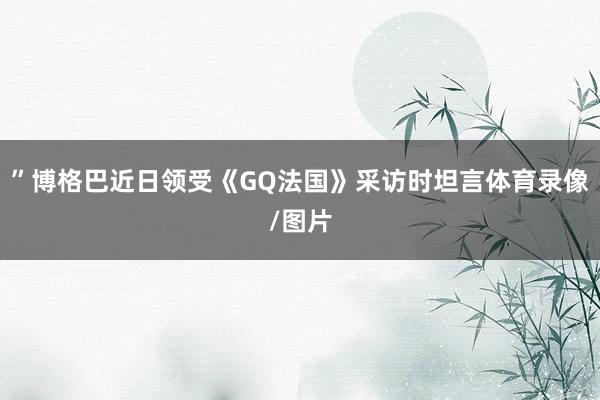 ”博格巴近日领受《GQ法国》采访时坦言体育录像/图片