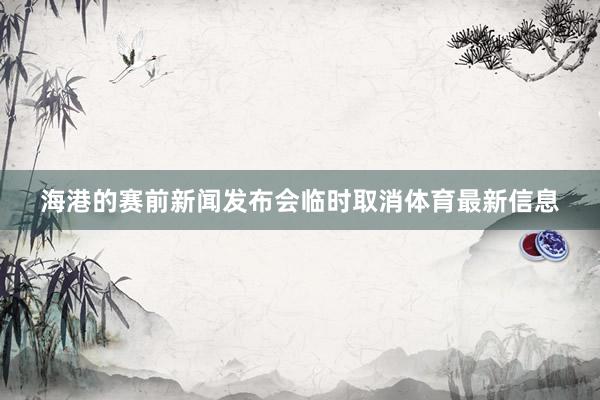 海港的赛前新闻发布会临时取消体育最新信息