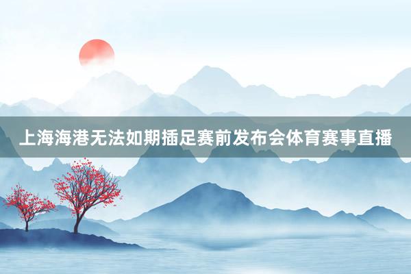 上海海港无法如期插足赛前发布会体育赛事直播