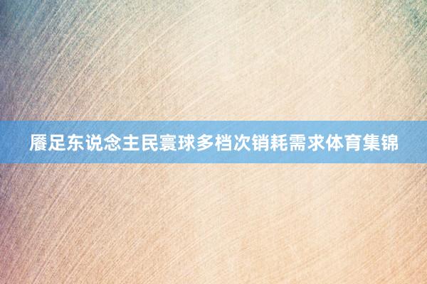 餍足东说念主民寰球多档次销耗需求体育集锦