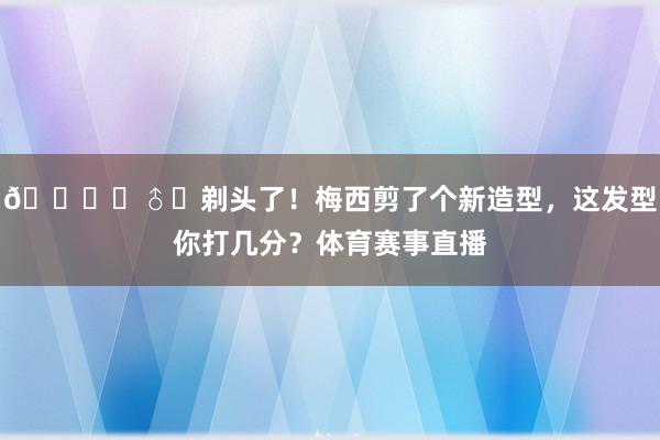 💇‍♂️剃头了！梅西剪了个新造型，这发型你打几分？体育赛事直播