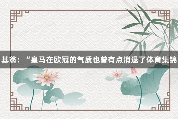 基翁：“皇马在欧冠的气质也曾有点消退了体育集锦