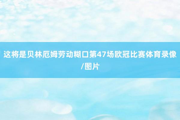 这将是贝林厄姆劳动糊口第47场欧冠比赛体育录像/图片