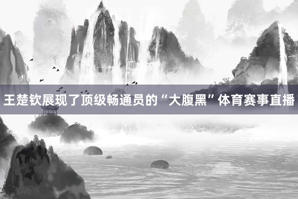 王楚钦展现了顶级畅通员的“大腹黑”体育赛事直播