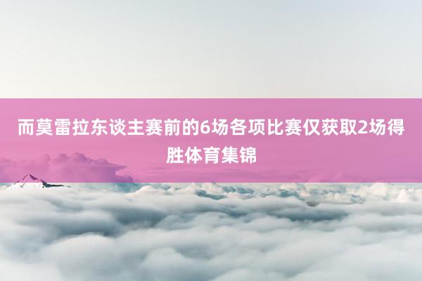 而莫雷拉东谈主赛前的6场各项比赛仅获取2场得胜体育集锦