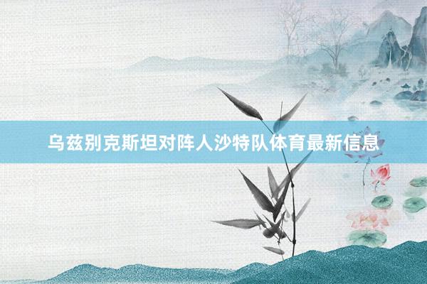 乌兹别克斯坦对阵人沙特队体育最新信息