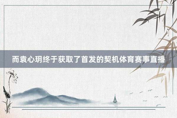 而袁心玥终于获取了首发的契机体育赛事直播