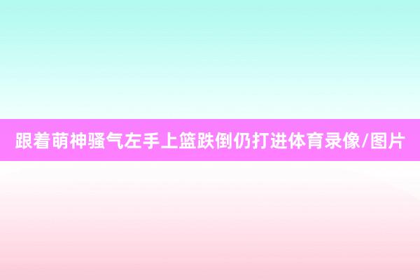 跟着萌神骚气左手上篮跌倒仍打进体育录像/图片