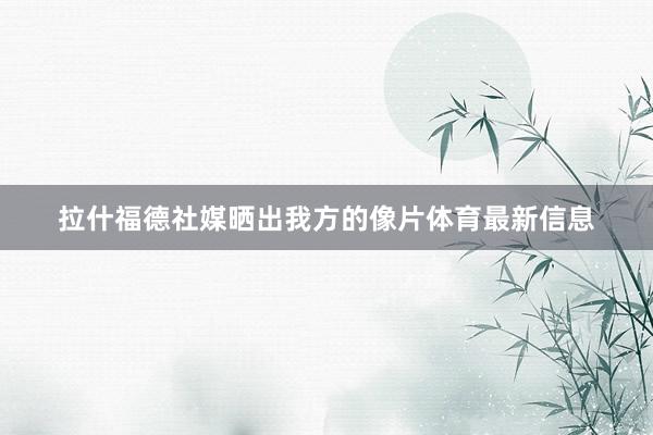 拉什福德社媒晒出我方的像片体育最新信息
