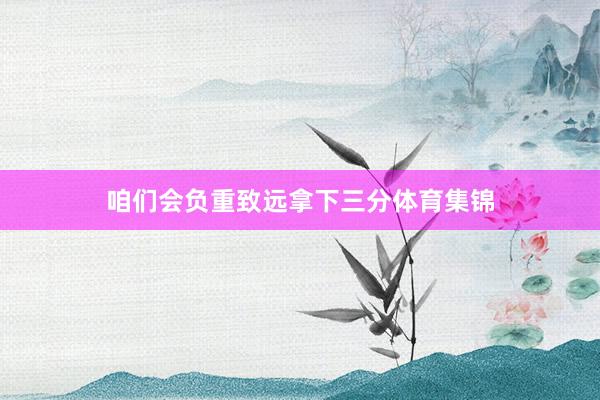 咱们会负重致远拿下三分体育集锦