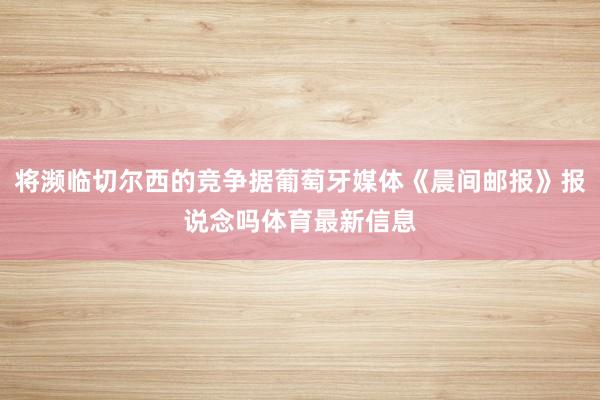 将濒临切尔西的竞争据葡萄牙媒体《晨间邮报》报说念吗体育最新信息