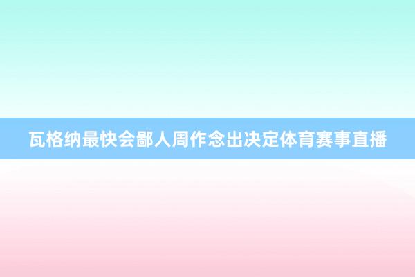 瓦格纳最快会鄙人周作念出决定体育赛事直播