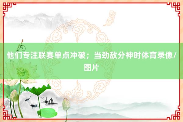 他们专注联赛单点冲破；当劲敌分神时体育录像/图片