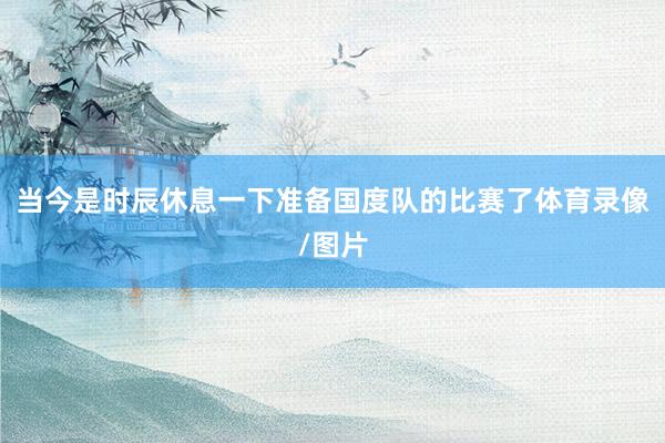 当今是时辰休息一下准备国度队的比赛了体育录像/图片