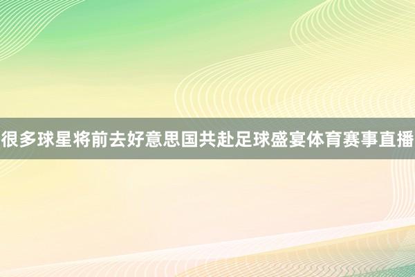 很多球星将前去好意思国共赴足球盛宴体育赛事直播