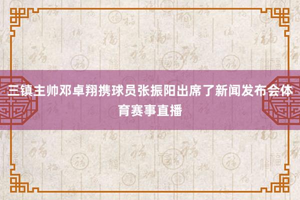 三镇主帅邓卓翔携球员张振阳出席了新闻发布会体育赛事直播