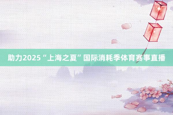 助力2025“上海之夏”国际消耗季体育赛事直播