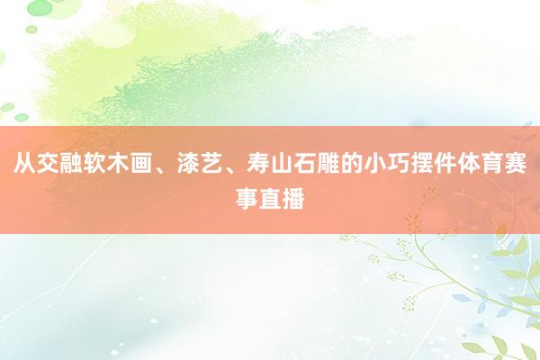 从交融软木画、漆艺、寿山石雕的小巧摆件体育赛事直播