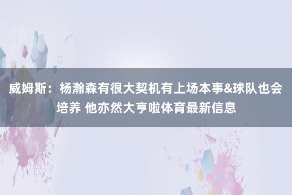 威姆斯:杨瀚森有很大契机有上场本事&球队也会培养 他亦然大亨啦体育最新信息