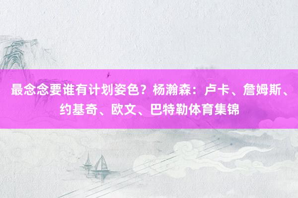 最念念要谁有计划姿色？杨瀚森：卢卡、詹姆斯、约基奇、欧文、巴特勒体育集锦